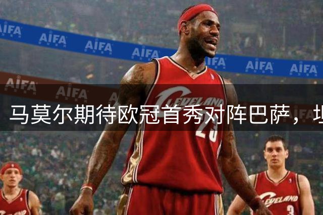 马莫尔期待欧冠首秀对阵巴萨，坦言防守亚马尔充满挑战